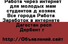 Работа через интернет для молодых мам,студентов,д/хозяек - Все города Работа » Заработок в интернете   . Дагестан респ.,Дербент г.